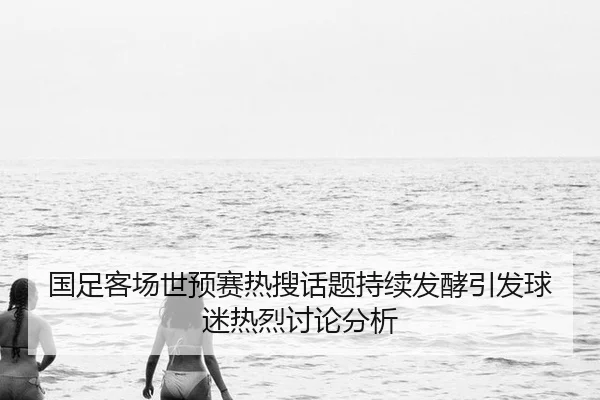 国足客场世预赛热搜话题持续发酵引发球迷热烈讨论分析
