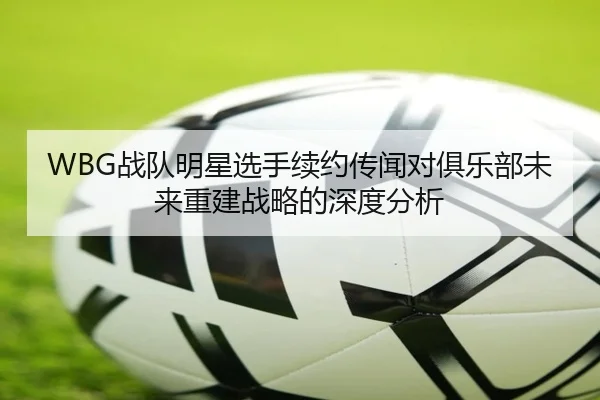 WBG战队明星选手续约传闻对俱乐部未来重建战略的深度分析